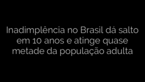 ​Inadimplência no Brasil dá salto em 10 anos e atinge quase metade da população adulta 